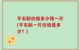 干石斛价格多少钱一斤(干石斛一斤价格是多少？)