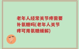 老年人经常关节疼需要补氨糖吗(老年人关节疼可用氨糖缓解)