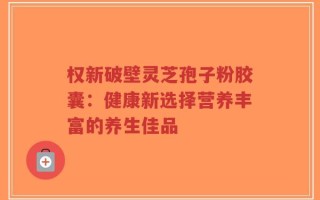 权新破壁灵芝孢子粉胶囊：健康新选择营养丰富的养生佳品