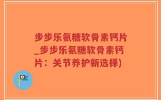 步步乐氨糖软骨素钙片_步步乐氨糖软骨素钙片：关节养护新选择)