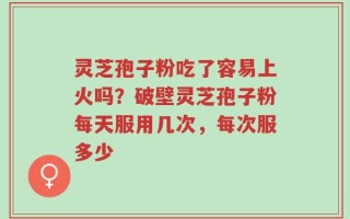 灵芝孢子粉吃了容易上火吗？破壁灵芝孢子粉每天服用几次，每次服多少
