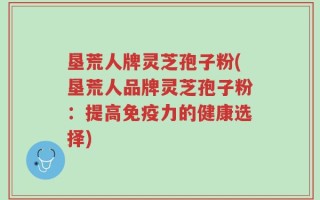 垦荒人牌灵芝孢子粉(垦荒人品牌灵芝孢子粉：提高免疫力的健康选择)