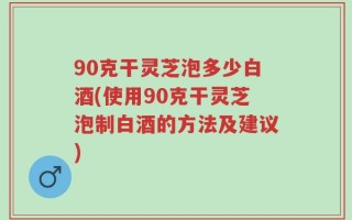 90克干灵芝泡多少白酒(使用90克干灵芝泡制白酒的方法及建议)