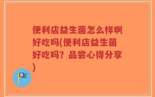 便利店益生菌怎么样啊好吃吗(便利店益生菌好吃吗？品尝心得分享)
