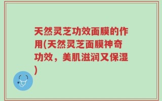 天然灵芝功效面膜的作用(天然灵芝面膜神奇功效，美肌滋润又保湿)