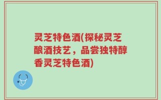 灵芝特色酒(探秘灵芝酿酒技艺，品尝独特醇香灵芝特色酒)