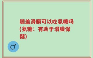 膝盖滑膜可以吃氨糖吗(氨糖：有助于滑膜保健)