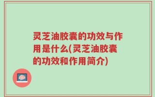 灵芝油胶囊的功效与作用是什么(灵芝油胶囊的功效和作用简介)