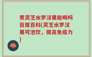 煮灵芝水罗汉果能喝吗百度百科(灵芝水罗汉果可泡饮，提高免疫力)