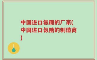 中国进口氨糖的厂家(中国进口氨糖的制造商)