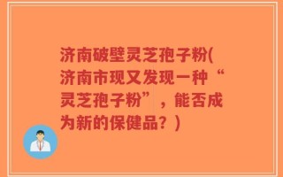 济南破壁灵芝孢子粉(济南市现又发现一种“灵芝孢子粉”，能否成为新的保健品？)