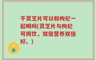 干灵芝片可以和枸杞一起喝吗(灵芝片与枸杞可同饮，双倍营养双倍好。)