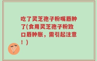 吃了灵芝孢子粉嘴唇肿了(食用灵芝孢子粉致口唇肿胀，需引起注意！)