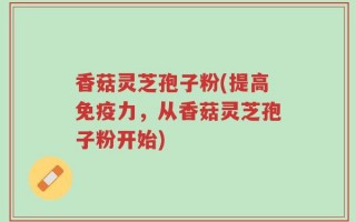 香菇灵芝孢子粉(提高免疫力，从香菇灵芝孢子粉开始)