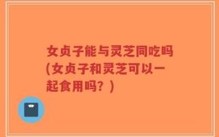 女贞子能与灵芝同吃吗(女贞子和灵芝可以一起食用吗？)