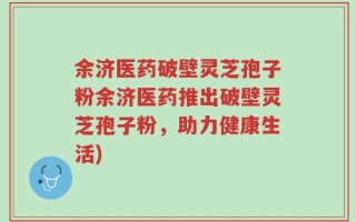 余济医药破壁灵芝孢子粉余济医药推出破壁灵芝孢子粉，助力健康生活)