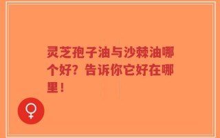 灵芝孢子油与沙棘油哪个好？告诉你它好在哪里！