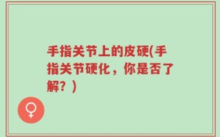 手指关节上的皮硬(手指关节硬化，你是否了解？)