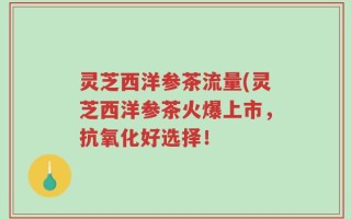 灵芝西洋参茶流量(灵芝西洋参茶火爆上市，抗氧化好选择！