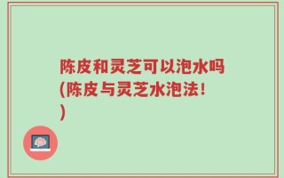 陈皮和灵芝可以泡水吗(陈皮与灵芝水泡法！)