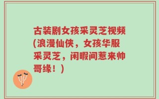 古装剧女孩采灵芝视频(浪漫仙侠，女孩华服采灵芝，闲暇间惹来帅哥缘！)