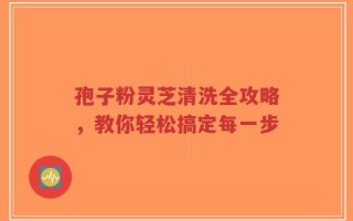 孢子粉灵芝清洗全攻略，教你轻松搞定每一步