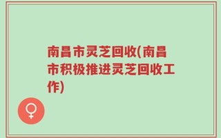 南昌市灵芝回收(南昌市积极推进灵芝回收工作)
