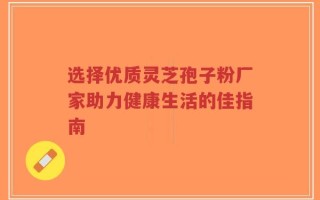 选择优质灵芝孢子粉厂家助力健康生活的佳指南