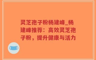 灵芝孢子粉杨建峰_杨建峰推荐：高效灵芝孢子粉，提升健康与活力