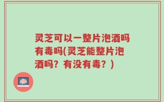 灵芝可以一整片泡酒吗有毒吗(灵芝能整片泡酒吗？有没有毒？)