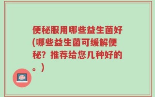 便秘服用哪些益生菌好(哪些益生菌可缓解便秘？推荐给您几种好的。)