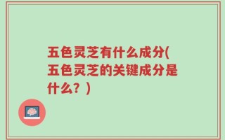 五色灵芝有什么成分(五色灵芝的关键成分是什么？)