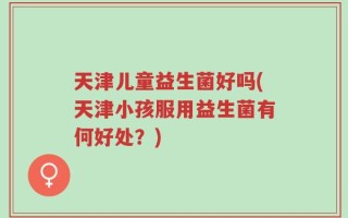 天津儿童益生菌好吗(天津小孩服用益生菌有何好处？)
