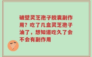 破壁灵芝孢子胶囊副作用？吃了几盒灵芝孢子油了，想知道吃久了会不会有副作用