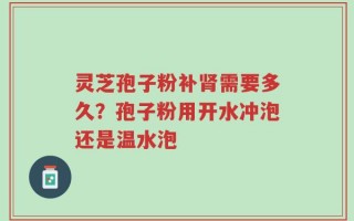 灵芝孢子粉补肾需要多久？孢子粉用开水冲泡还是温水泡