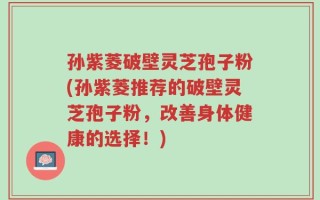孙紫菱破壁灵芝孢子粉(孙紫菱推荐的破壁灵芝孢子粉，改善身体健康的选择！)