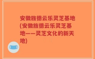 安徽旌德云乐灵芝基地(安徽旌德云乐灵芝基地——灵芝文化的新天地)