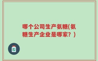 哪个公司生产氨糖(氨糖生产企业是哪家？)