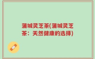 蒲城灵芝茶(蒲城灵芝茶：天然健康的选择)
