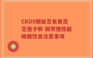 CKD5期能否食用灵芝孢子粉 探究慢性脏晚期饮食注意事项