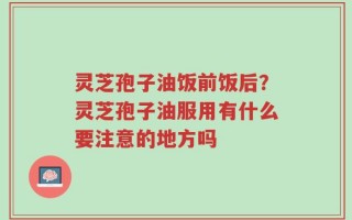 灵芝孢子油饭前饭后？灵芝孢子油服用有什么要注意的地方吗