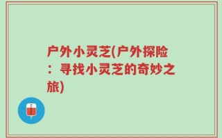 户外小灵芝(户外探险：寻找小灵芝的奇妙之旅)