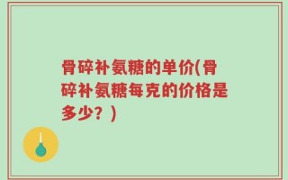 骨碎补氨糖的单价(骨碎补氨糖每克的价格是多少？)