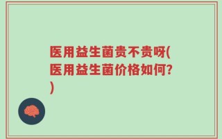 医用益生菌贵不贵呀(医用益生菌价格如何？)