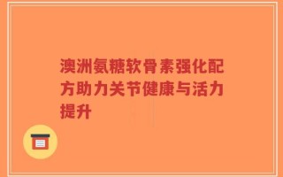 澳洲氨糖软骨素强化配方助力关节健康与活力提升