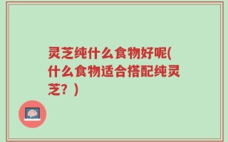 灵芝纯什么食物好呢(什么食物适合搭配纯灵芝？)