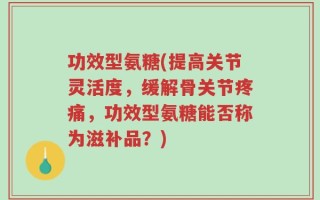 功效型氨糖(提高关节灵活度，缓解骨关节疼痛，功效型氨糖能否称为滋补品？)