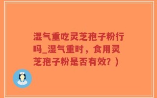 湿气重吃灵芝孢子粉行吗_湿气重时，食用灵芝孢子粉是否有效？)