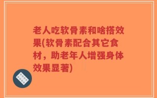 老人吃软骨素和啥搭效果(软骨素配合其它食材，助老年人增强身体效果显著)