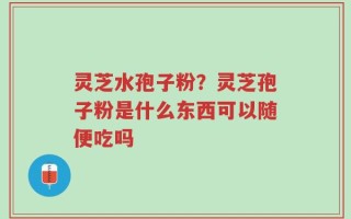 灵芝水孢子粉？灵芝孢子粉是什么东西可以随便吃吗